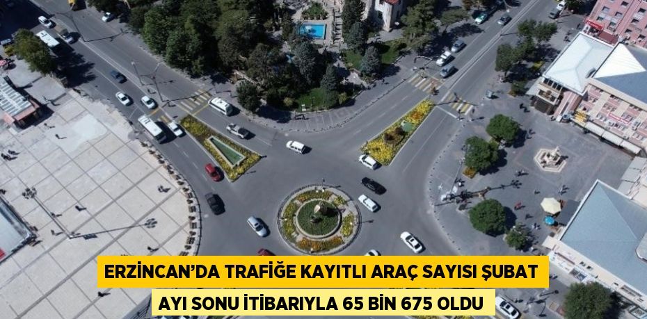 ERZİNCAN’DA TRAFİĞE KAYITLI ARAÇ SAYISI ŞUBAT AYI SONU İTİBARIYLA 65 BİN 675 OLDU