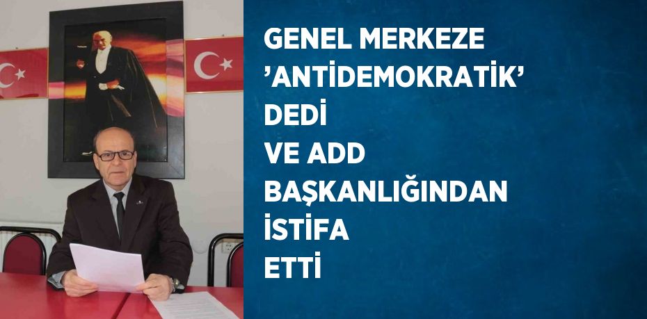 GENEL MERKEZE ’ANTİDEMOKRATİK’ DEDİ VE ADD BAŞKANLIĞINDAN İSTİFA ETTİ