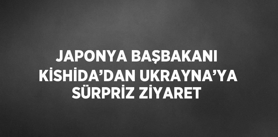 JAPONYA BAŞBAKANI KİSHİDA’DAN UKRAYNA’YA SÜRPRİZ ZİYARET