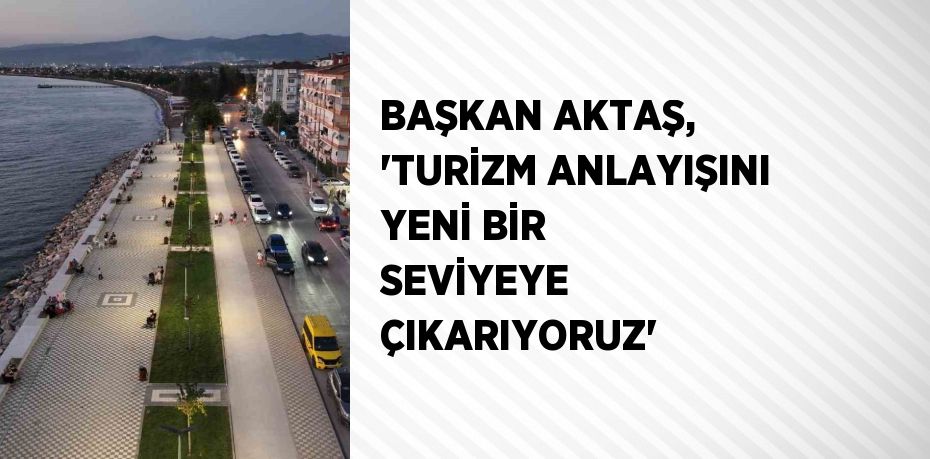 BAŞKAN AKTAŞ, 'TURİZM ANLAYIŞINI YENİ BİR SEVİYEYE ÇIKARIYORUZ'