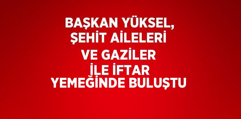 BAŞKAN YÜKSEL, ŞEHİT AİLELERİ VE GAZİLER İLE İFTAR YEMEĞİNDE BULUŞTU