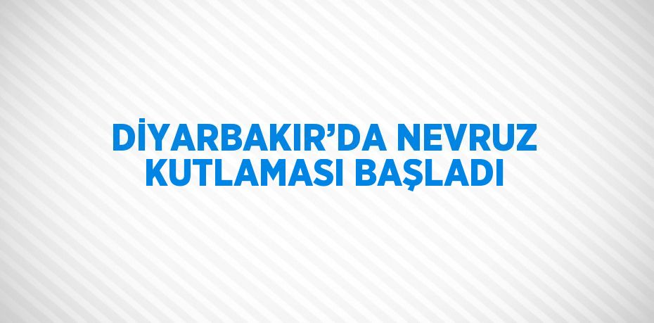 DİYARBAKIR’DA NEVRUZ KUTLAMASI BAŞLADI