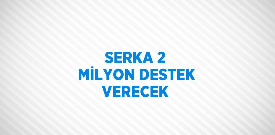 SERKA 2 MİLYON DESTEK VERECEK