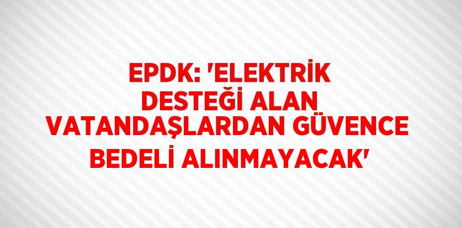 EPDK: 'ELEKTRİK DESTEĞİ ALAN VATANDAŞLARDAN GÜVENCE BEDELİ ALINMAYACAK'