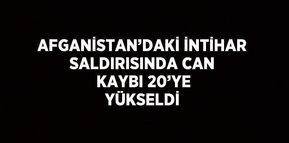 AFGANİSTAN’DAKİ İNTİHAR SALDIRISINDA CAN KAYBI 20’YE YÜKSELDİ