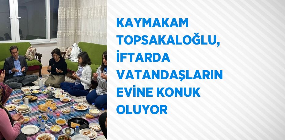 KAYMAKAM TOPSAKALOĞLU, İFTARDA VATANDAŞLARIN EVİNE KONUK OLUYOR