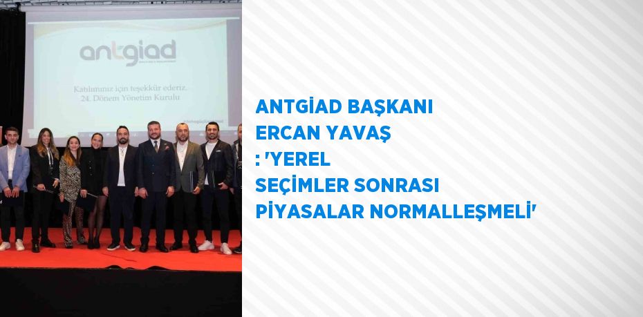 ANTGİAD BAŞKANI ERCAN YAVAŞ : 'YEREL SEÇİMLER SONRASI PİYASALAR NORMALLEŞMELİ'