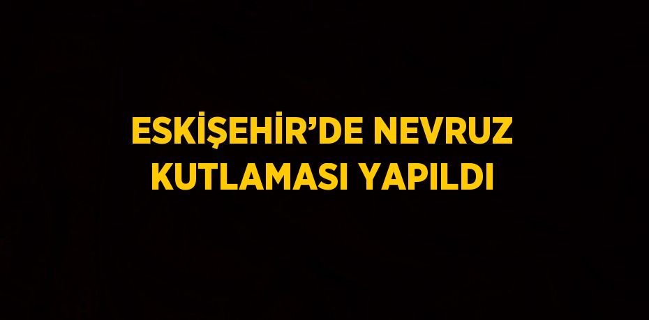 ESKİŞEHİR’DE NEVRUZ KUTLAMASI YAPILDI