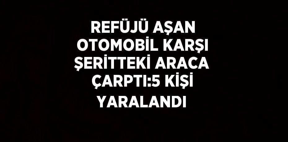 REFÜJÜ AŞAN OTOMOBİL KARŞI ŞERİTTEKİ ARACA ÇARPTI:5 KİŞİ YARALANDI