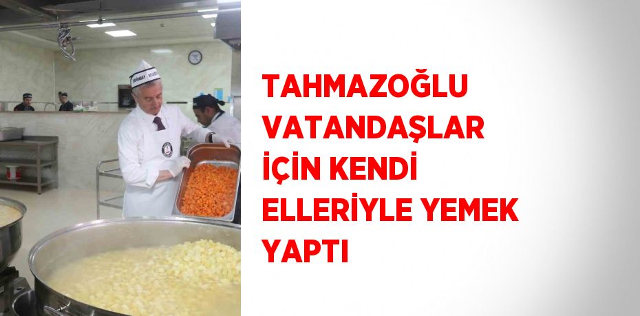 TAHMAZOĞLU VATANDAŞLAR İÇİN KENDİ ELLERİYLE YEMEK YAPTI