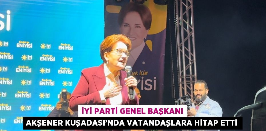 İYİ PARTİ GENEL BAŞKANI AKŞENER KUŞADASI’NDA VATANDAŞLARA HİTAP ETTİ