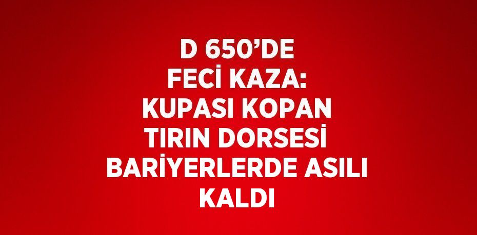 D 650’DE FECİ KAZA: KUPASI KOPAN TIRIN DORSESİ BARİYERLERDE ASILI KALDI