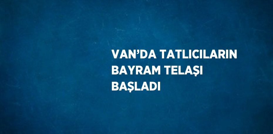 VAN’DA TATLICILARIN BAYRAM TELAŞI BAŞLADI