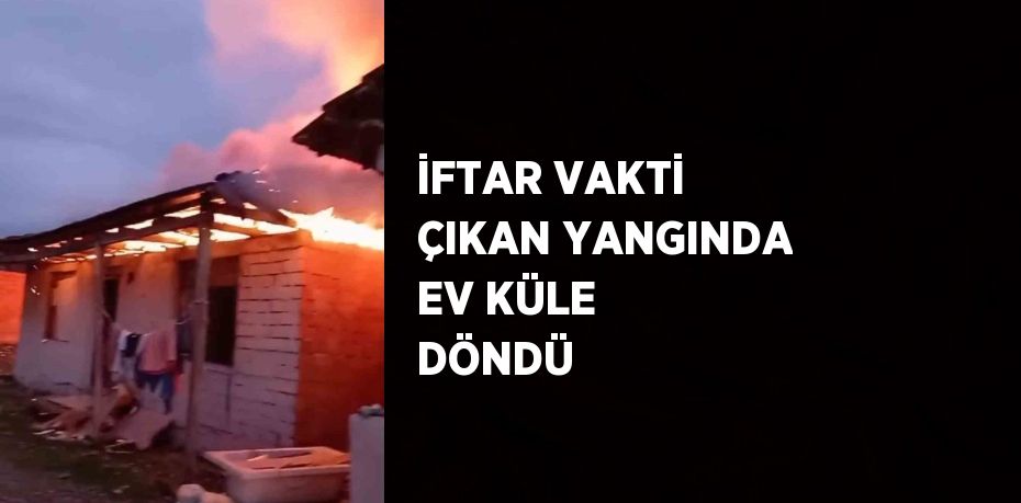 İFTAR VAKTİ ÇIKAN YANGINDA EV KÜLE DÖNDÜ
