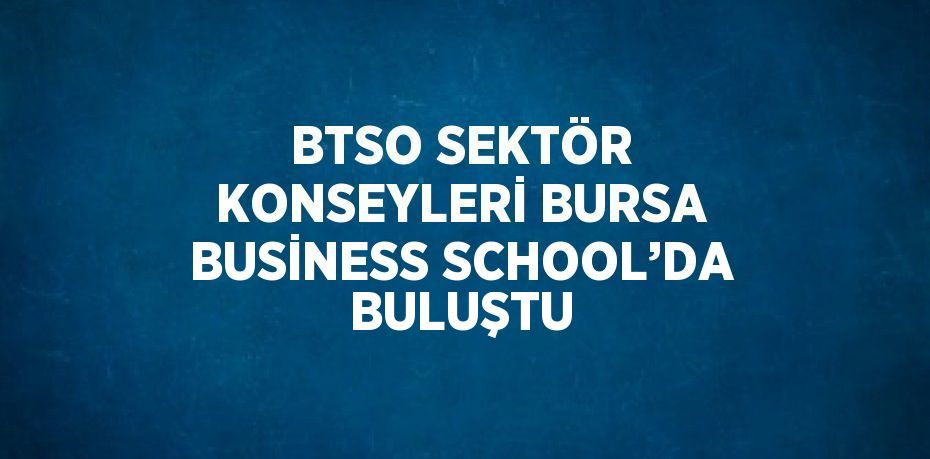 BTSO SEKTÖR KONSEYLERİ BURSA BUSİNESS SCHOOL’DA BULUŞTU