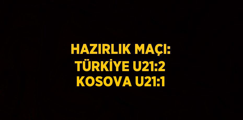 HAZIRLIK MAÇI: TÜRKİYE U21:2 KOSOVA U21:1