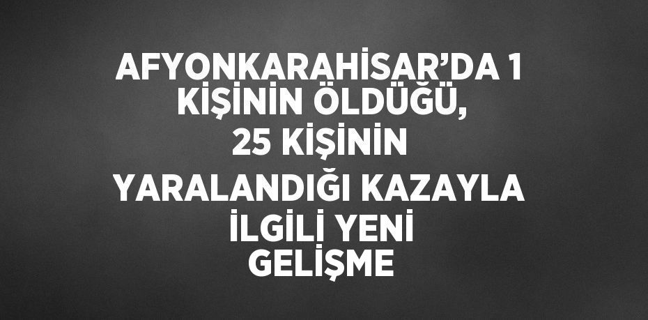 AFYONKARAHİSAR’DA 1 KİŞİNİN ÖLDÜĞÜ, 25 KİŞİNİN YARALANDIĞI KAZAYLA İLGİLİ YENİ GELİŞME