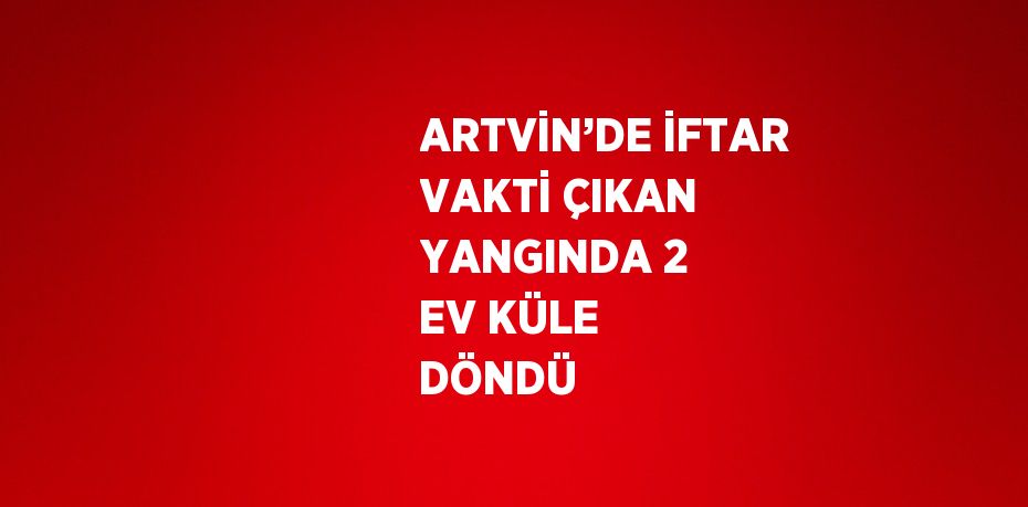 ARTVİN’DE İFTAR VAKTİ ÇIKAN YANGINDA 2 EV KÜLE DÖNDÜ