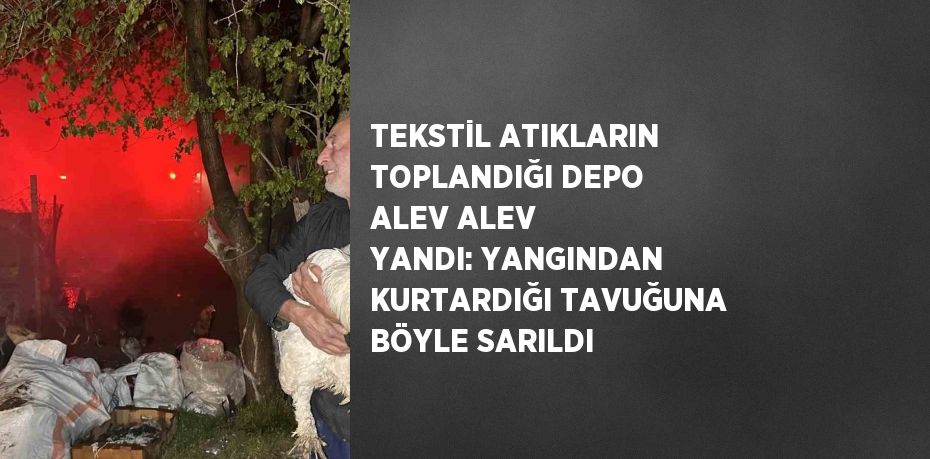 TEKSTİL ATIKLARIN TOPLANDIĞI DEPO ALEV ALEV YANDI: YANGINDAN KURTARDIĞI TAVUĞUNA BÖYLE SARILDI