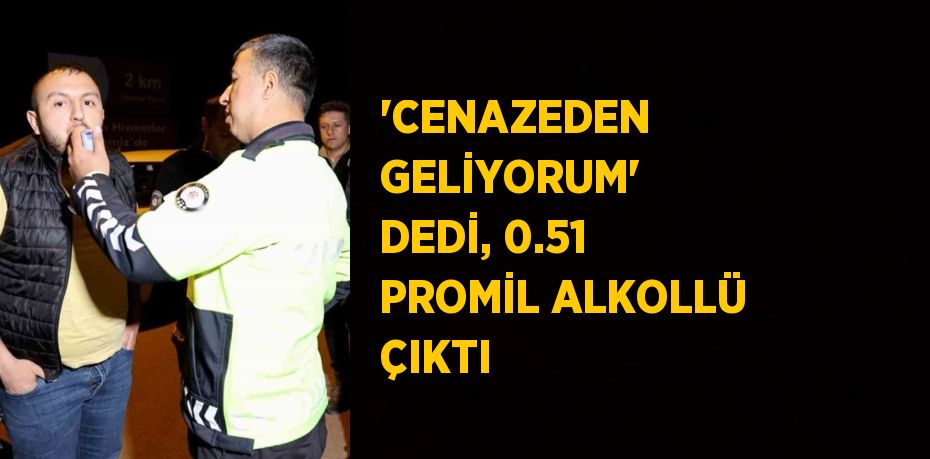 'CENAZEDEN GELİYORUM' DEDİ, 0.51 PROMİL ALKOLLÜ ÇIKTI