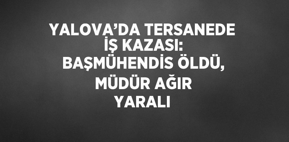 YALOVA’DA TERSANEDE İŞ KAZASI: BAŞMÜHENDİS ÖLDÜ, MÜDÜR AĞIR YARALI