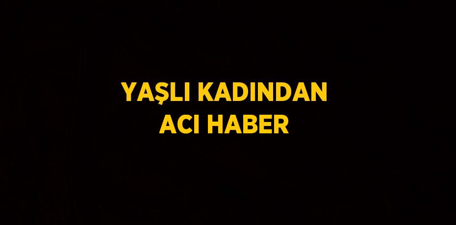 YAŞLI KADINDAN ACI HABER