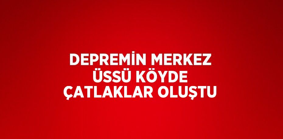 DEPREMİN MERKEZ ÜSSÜ KÖYDE ÇATLAKLAR OLUŞTU