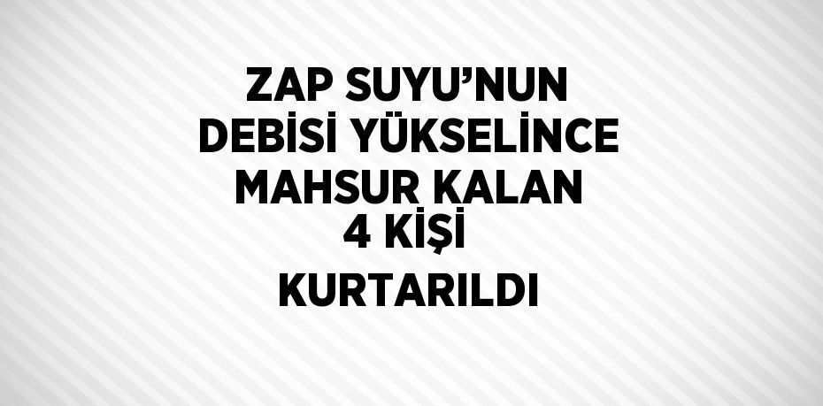 ZAP SUYU’NUN DEBİSİ YÜKSELİNCE MAHSUR KALAN 4 KİŞİ KURTARILDI