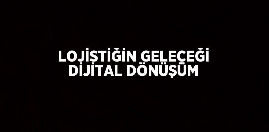 LOJİSTİĞİN GELECEĞİ DİJİTAL DÖNÜŞÜM