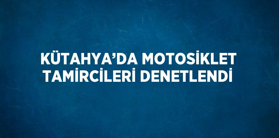 KÜTAHYA’DA MOTOSİKLET TAMİRCİLERİ DENETLENDİ