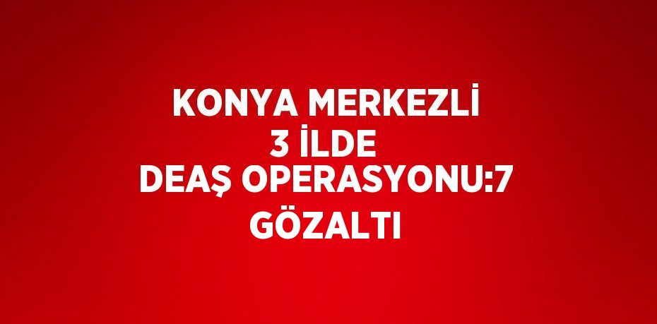 KONYA MERKEZLİ 3 İLDE DEAŞ OPERASYONU:7 GÖZALTI