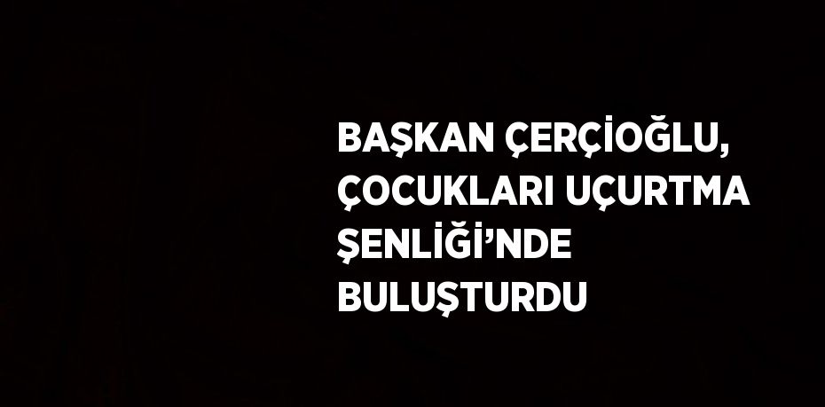 BAŞKAN ÇERÇİOĞLU, ÇOCUKLARI UÇURTMA ŞENLİĞİ’NDE BULUŞTURDU