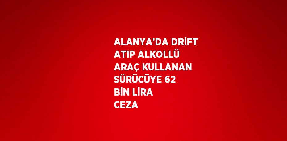 ALANYA’DA DRİFT ATIP ALKOLLÜ ARAÇ KULLANAN SÜRÜCÜYE 62 BİN LİRA CEZA