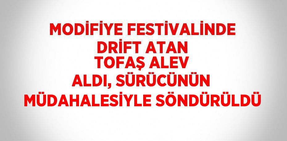 MODİFİYE FESTİVALİNDE DRİFT ATAN TOFAŞ ALEV ALDI, SÜRÜCÜNÜN MÜDAHALESİYLE SÖNDÜRÜLDÜ