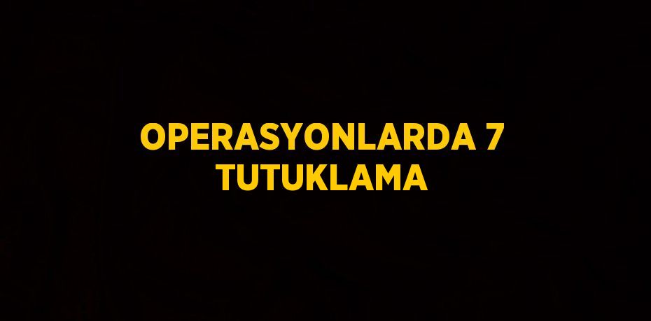 OPERASYONLARDA 7 TUTUKLAMA