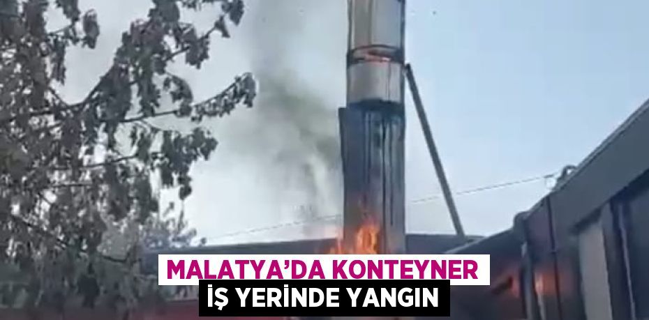 MALATYA’DA KONTEYNER İŞ YERİNDE YANGIN