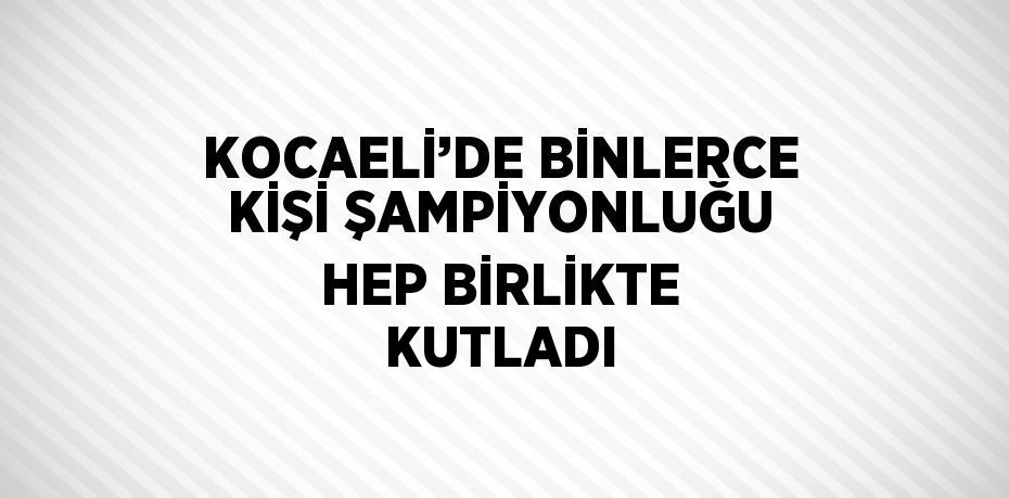 KOCAELİ’DE BİNLERCE KİŞİ ŞAMPİYONLUĞU HEP BİRLİKTE KUTLADI