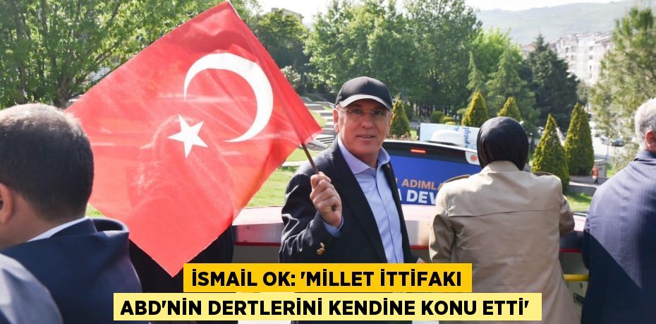 İsmail Ok: “MİLLET İTTİFAKI ABD’NİN DERTLERİNİ KENDİNE KONU ETTİ”