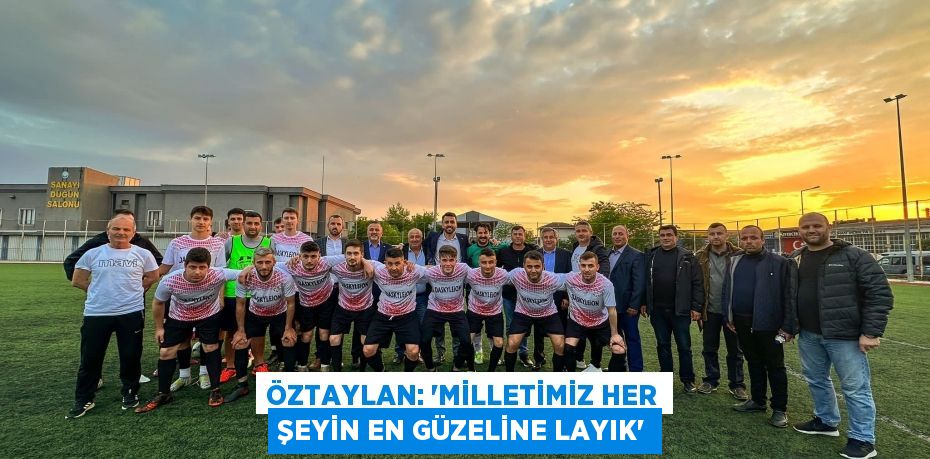 ÖZTAYLAN: “MİLLETİMİZ HER ŞEYİN EN GÜZELİNE LAYIK”