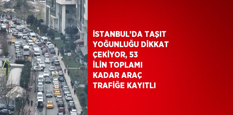 İSTANBUL’DA TAŞIT YOĞUNLUĞU DİKKAT ÇEKİYOR, 53 İLİN TOPLAMI KADAR ARAÇ TRAFİĞE KAYITLI