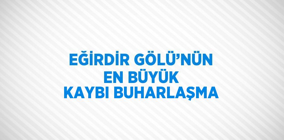 EĞİRDİR GÖLÜ’NÜN EN BÜYÜK KAYBI BUHARLAŞMA