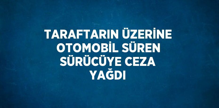 TARAFTARIN ÜZERİNE OTOMOBİL SÜREN SÜRÜCÜYE CEZA YAĞDI