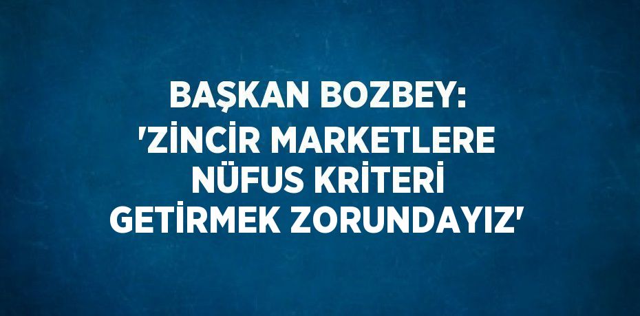 BAŞKAN BOZBEY: 'ZİNCİR MARKETLERE NÜFUS KRİTERİ GETİRMEK ZORUNDAYIZ'