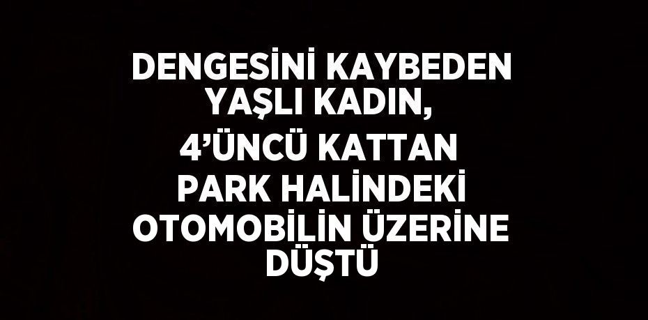 DENGESİNİ KAYBEDEN YAŞLI KADIN, 4’ÜNCÜ KATTAN PARK HALİNDEKİ OTOMOBİLİN ÜZERİNE DÜŞTÜ