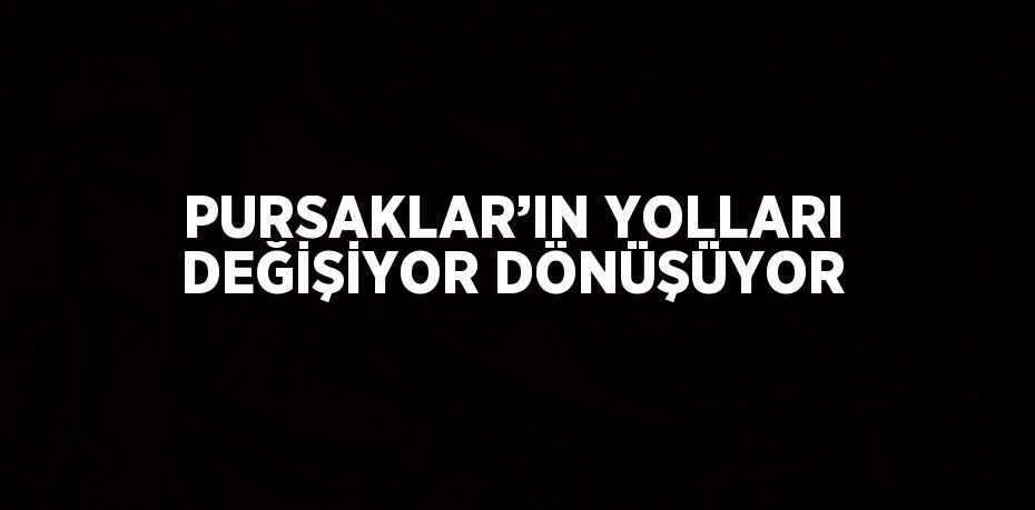 PURSAKLAR’IN YOLLARI DEĞİŞİYOR DÖNÜŞÜYOR