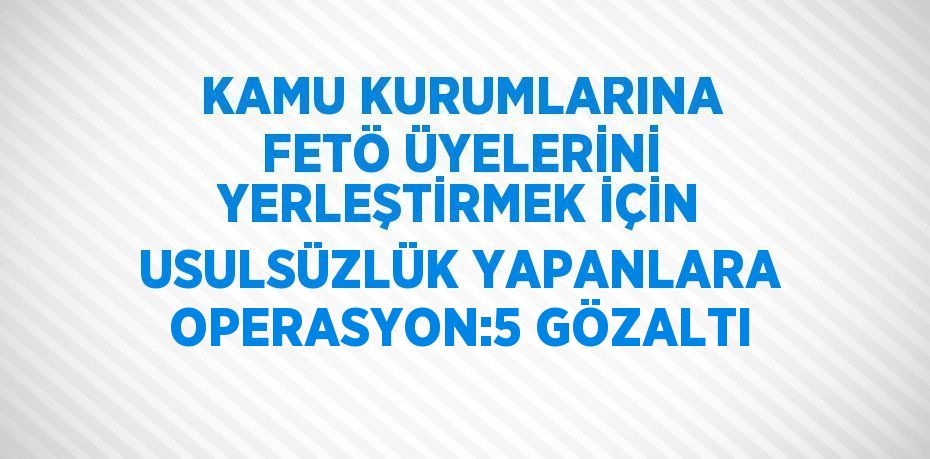 KAMU KURUMLARINA FETÖ ÜYELERİNİ YERLEŞTİRMEK İÇİN USULSÜZLÜK YAPANLARA OPERASYON:5 GÖZALTI