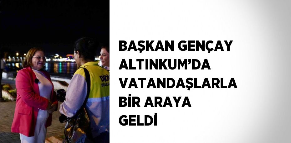 BAŞKAN GENÇAY ALTINKUM’DA VATANDAŞLARLA BİR ARAYA GELDİ