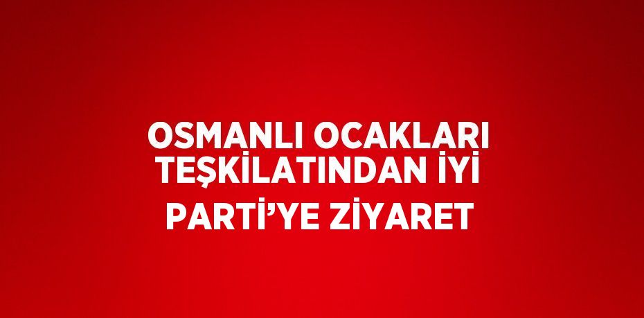 OSMANLI OCAKLARI TEŞKİLATINDAN İYİ PARTİ’YE ZİYARET