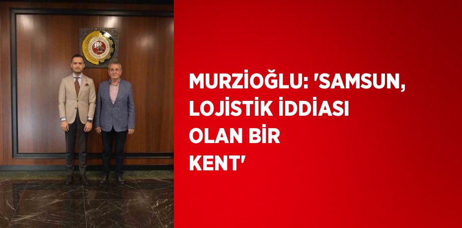 MURZİOĞLU: 'SAMSUN, LOJİSTİK İDDİASI OLAN BİR KENT'