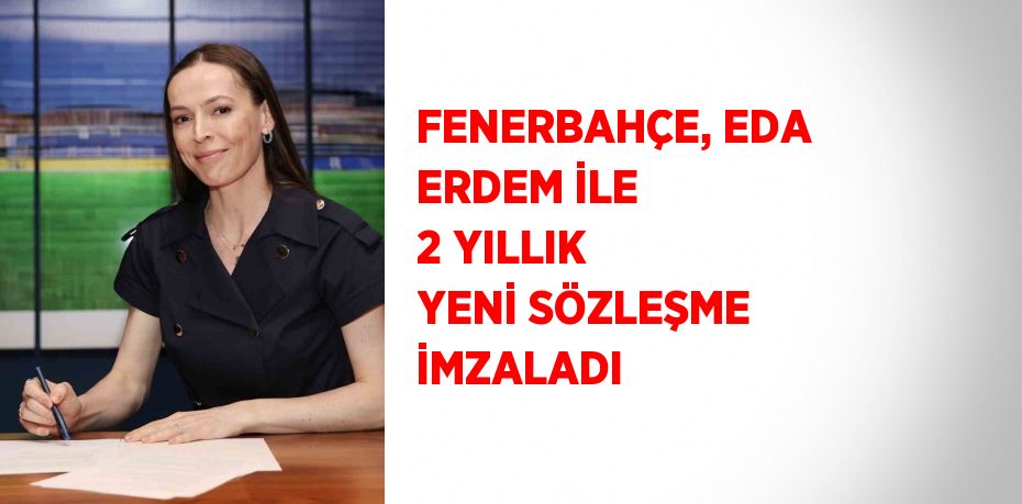 FENERBAHÇE, EDA ERDEM İLE 2 YILLIK YENİ SÖZLEŞME İMZALADI